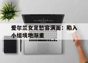 开云体育中国-爱尔兰女足愁容满面：陷入小组境地渐重的简单介绍